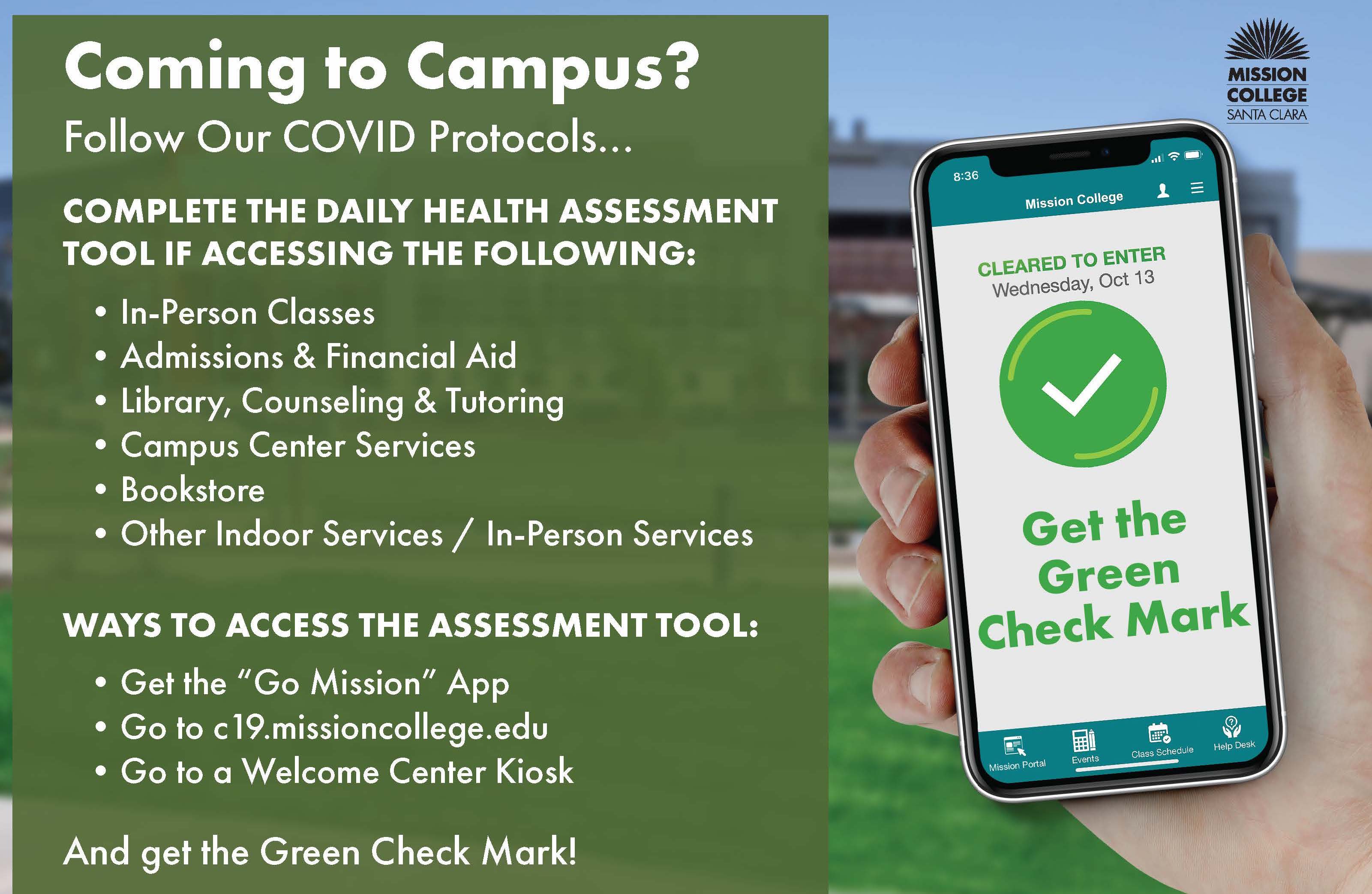 Coming to Campus? Follow our Covid-19 protcols...Complete the daily health assessment tool if accessing the following: in-person classes, Admissions & Financial Aid, Library, Counseling & Tutoring, Campus Center Services, Bookstore, Other Indoor Services/In-Person Services. Ways to access the assessment tool: Get the "Go Mission" App, go to c19.missioncollege.edu, go a Welcome Center Kiosk. Get the green check mark! Effective November 1, all individuals who access on-campus programs and services must be fully vaccinated, be tested twice weekly for COVID-19, or attest to have received a negative COVID-19 test within the last 72 hours.